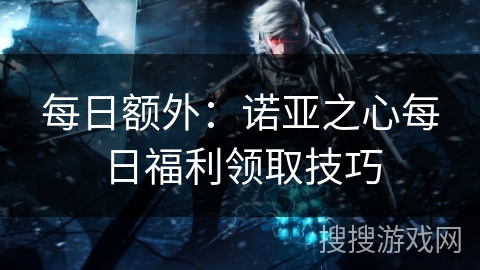 每日额外:诺亚之心每日福利领取技巧 每日额外:诺亚之心每日福利领取技巧