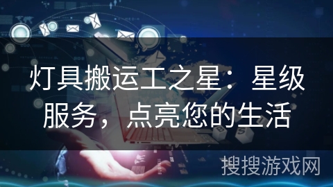 灯具搬运工之星:星级服务,点亮您的生活 灯具搬运工之星:星级服务,点亮您的生活