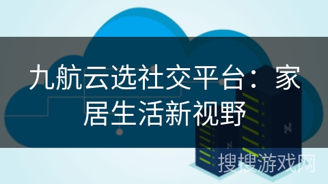 九航云选社交平台：家居生活新视野