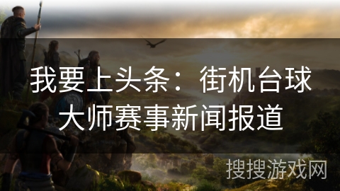 我要上头条:街机台球大师赛事新闻报道 我要上头条:街机台球大师赛事新闻报道