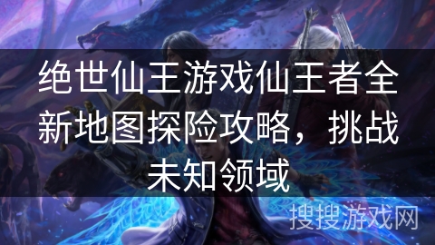 绝世仙王游戏仙王者全新地图探险攻略,挑战未知领域 绝世仙王游戏仙王者全新地图探险攻略,挑战未知领域