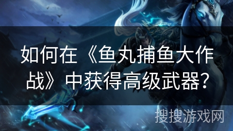 如何在《鱼丸捕鱼大作战》中获得高级武器？