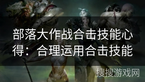 部落大作战合击技能心得:合理运用合击技能 部落大作战合击技能心得:合理运用合击技能