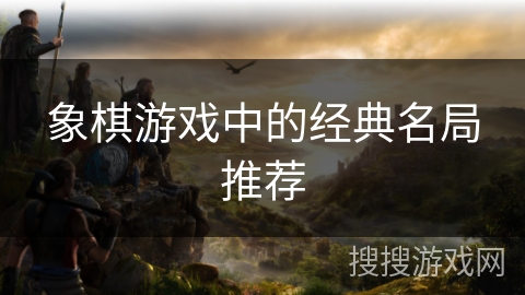 象棋游戏中的经典名局推荐 象棋游戏中的经典名局推荐
