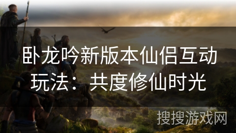 卧龙吟新版本仙侣互动玩法:共度修仙时光 卧龙吟新版本仙侣互动玩法:共度修仙时光