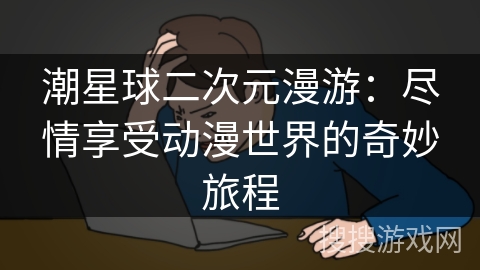 潮星球二次元漫游:尽情享受动漫世界的奇妙旅程 潮星球二次元漫游:尽情享受动漫世界的奇妙旅程