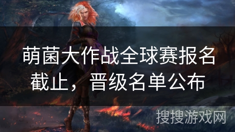 萌菌大作战全球赛报名截止，晋级名单公布