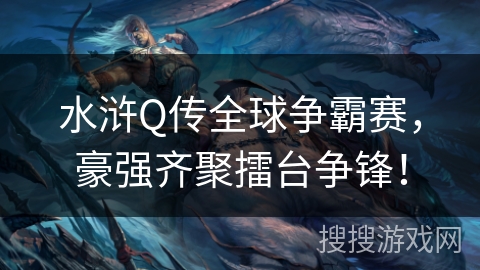 水浒Q传全球争霸赛，豪强齐聚擂台争锋！