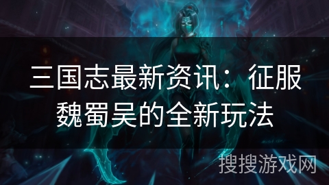 三国志最新资讯:征服魏蜀吴的全新玩法 三国志最新资讯:征服魏蜀吴的全新玩法