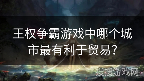 王权争霸游戏中哪个城市最有利于贸易? 王权争霸游戏中哪个城市最有利于贸易?
