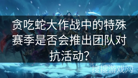 贪吃蛇大作战中的特殊赛季是否会推出团队对抗活动? 贪吃蛇大作战中的特殊赛季是否会推出团队对抗活动?
