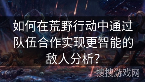 如何在荒野行动中通过队伍合作实现更智能的敌人分析？