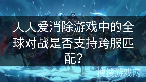 天天爱消除游戏中的全球对战是否支持跨服匹配?
