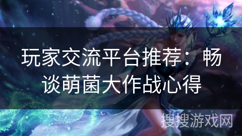 玩家交流平台推荐:畅谈萌菌大作战心得 玩家交流平台推荐:畅谈萌菌大作战心得