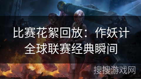 比赛花絮回放:作妖计全球联赛经典瞬间 比赛花絮回放:作妖计全球联赛经典瞬间