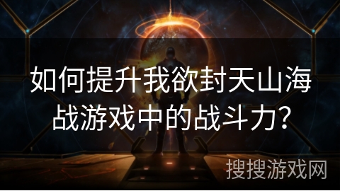 如何提升我欲封天山海战游戏中的战斗力？