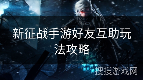 新征战手游好友互助玩法攻略