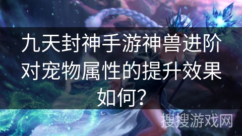 九天封神手游神兽进阶对宠物属性的提升效果如何？