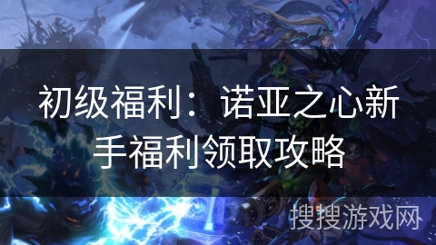 初级福利:诺亚之心新手福利领取攻略 初级福利:诺亚之心新手福利领取攻略