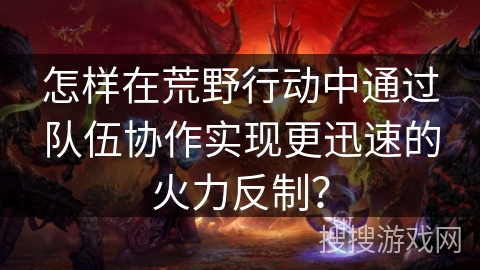 怎样在荒野行动中通过队伍协作实现更迅速的火力反制？
