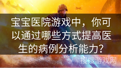 宝宝医院游戏中,你可以通过哪些方式提高医生的病例分析能力?