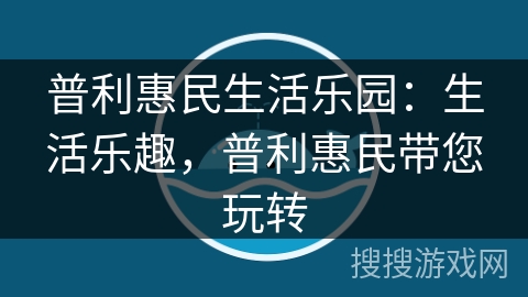普利惠民生活乐园：生活乐趣，普利惠民带您玩转
