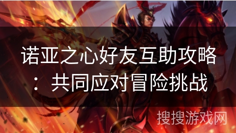 诺亚之心好友互助攻略:共同应对冒险挑战 诺亚之心好友互助攻略:共同应对冒险挑战