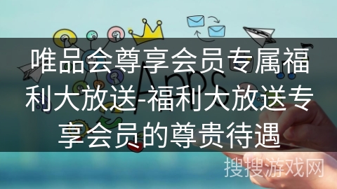 唯品会尊享会员专属福利大放送-福利大放送专享会员的尊贵待遇 唯品会尊享会员专属福利大放送-福利大放送专享会员的尊贵待遇