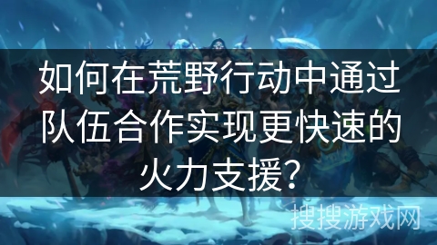 如何在荒野行动中通过队伍合作实现更快速的火力支援?