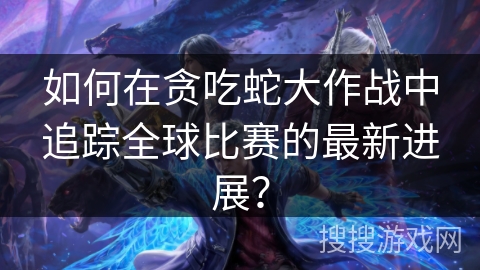 如何在贪吃蛇大作战中追踪全球比赛的最新进展？