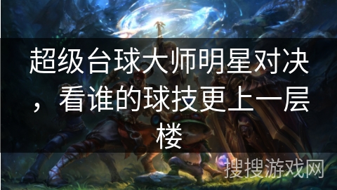 超级台球大师明星对决,看谁的球技更上一层楼 超级台球大师明星对决,看谁的球技更上一层楼