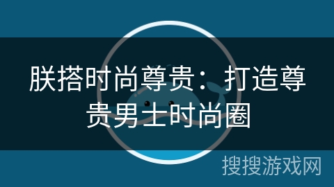 朕搭时尚尊贵:打造尊贵男士时尚圈 朕搭时尚尊贵:打造尊贵男士时尚圈