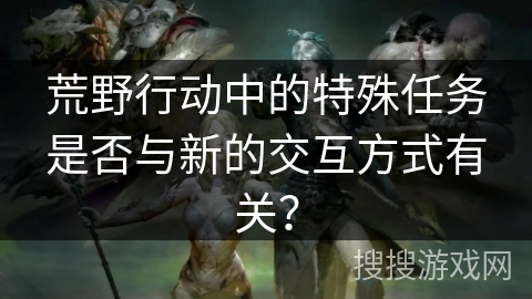 荒野行动中的特殊任务是否与新的交互方式有关？