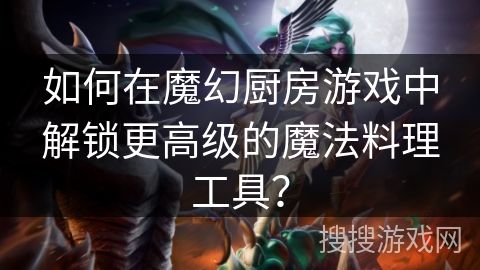 如何在魔幻厨房游戏中解锁更高级的魔法料理工具？