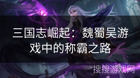 三国志崛起:魏蜀吴游戏中的称霸之路 三国志崛起:魏蜀吴游戏中的称霸之路