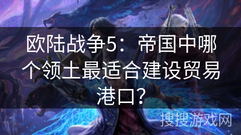 欧陆战争5:帝国中哪个领土最适合建设贸易港口? 欧陆战争5:帝国中哪个领土最适合建设贸易港口?