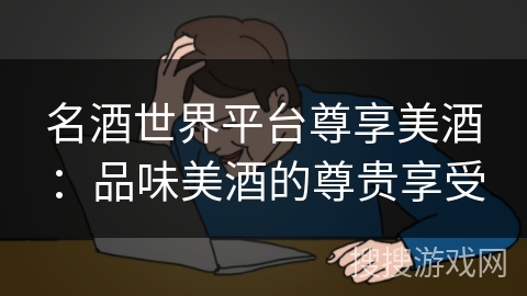 名酒世界平台尊享美酒:品味美酒的尊贵享受 名酒世界平台尊享美酒:品味美酒的尊贵享受