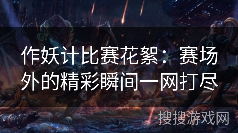 作妖计比赛花絮:赛场外的精彩瞬间一网打尽 作妖计比赛花絮:赛场外的精彩瞬间一网打尽