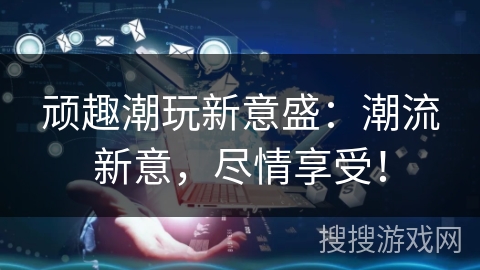 顽趣潮玩新意盛:潮流新意,尽情享受! 顽趣潮玩新意盛:潮流新意,尽情享受!