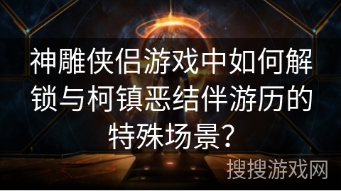 神雕侠侣游戏中如何解锁与柯镇恶结伴游历的特殊场景？