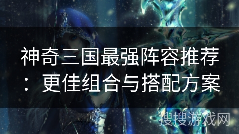 神奇三国最强阵容推荐:更佳组合与搭配方案