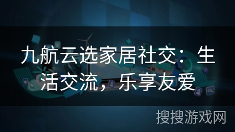 九航云选家居社交：生活交流，乐享友爱
