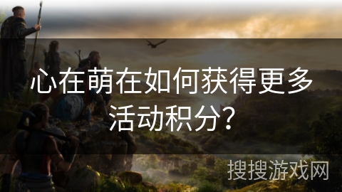 心在萌在如何获得更多活动积分？