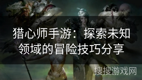 猎心师手游:探索未知领域的冒险技巧分享 猎心师手游:探索未知领域的冒险技巧分享