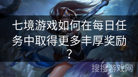 七境游戏如何在每日任务中取得更多丰厚奖励? 七境游戏如何在每日任务中取得更多丰厚奖励?