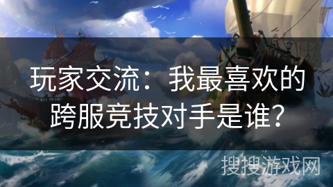玩家交流:我最喜欢的跨服竞技对手是谁? 玩家交流:我最喜欢的跨服竞技对手是谁?