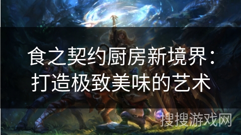食之契约厨房新境界:打造极致美味的艺术 食之契约厨房新境界:打造极致美味的艺术