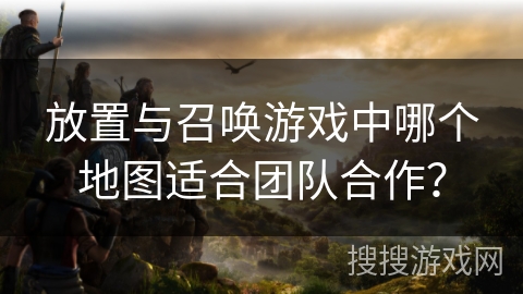 放置与召唤游戏中哪个地图适合团队合作? 放置与召唤游戏中哪个地图适合团队合作?