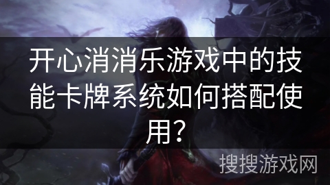 开心消消乐游戏中的技能卡牌系统如何搭配使用? 开心消消乐游戏中的技能卡牌系统如何搭配使用?