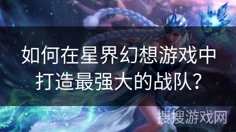 如何在星界幻想游戏中打造最强大的战队? 如何在星界幻想游戏中打造最强大的战队?